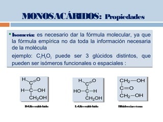 Isomería: es necesario dar la fórmula molecular, ya que
la fórmula empírica no da toda la información necesaria
de la molécula
ejemplo: C3H6O3 puede ser 3 glúcidos distintos, que
pueden ser isómeros funcionales o espaciales :
Isomería: es necesario dar la fórmula molecular, ya que
la fórmula empírica no da toda la información necesaria
de la molécula
ejemplo: C3H6O3 puede ser 3 glúcidos distintos, que
pueden ser isómeros funcionales o espaciales :
D-Gliceraldehído L-Gliceraldehído Dihidroxiacetona
CH2 OH
C O
CH2 OH
CH2 OH
C O
CH2 OH
MONOSACÁRIDOS: Propiedades
 