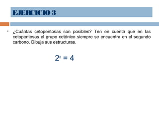 EJERCICIO3
 ¿Cuántas cetopentosas son posibles? Ten en cuenta que en las
cetopentosas el grupo cetónico siempre se encuentra en el segundo
carbono. Dibuja sus estructuras.
2n
= 4
 