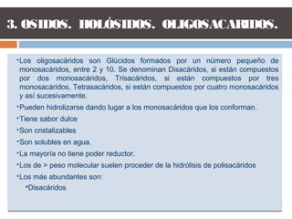 Los oligosacáridos son Glúcidos formados por un número pequeño de
monosacáridos, entre 2 y 10. Se denominan Disacáridos, si están compuestos
por dos monosacáridos, Trisacáridos, si están compuestos por tres
monosacáridos, Tetrasacáridos, si están compuestos por cuatro monosacáridos
y así sucesivamente.
Pueden hidrolizarse dando lugar a los monosacáridos que los conforman.
Tiene sabor dulce
Son cristalizables
Son solubles en agua.
La mayoría no tiene poder reductor.
Los de > peso molecular suelen proceder de la hidrólisis de polisacáridos
Los más abundantes son:
Disacáridos
Los oligosacáridos son Glúcidos formados por un número pequeño de
monosacáridos, entre 2 y 10. Se denominan Disacáridos, si están compuestos
por dos monosacáridos, Trisacáridos, si están compuestos por tres
monosacáridos, Tetrasacáridos, si están compuestos por cuatro monosacáridos
y así sucesivamente.
Pueden hidrolizarse dando lugar a los monosacáridos que los conforman.
Tiene sabor dulce
Son cristalizables
Son solubles en agua.
La mayoría no tiene poder reductor.
Los de > peso molecular suelen proceder de la hidrólisis de polisacáridos
Los más abundantes son:
Disacáridos
3. OSIDOS. HOLÓSIDOS. OLIGOSACARIDOS.
 