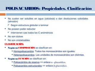  No suelen ser solubles en agua (celulosa) o dan disoluciones coloidales
(almidón)
 Según estructura globular o laminar
 No poseen poder reductor
 Intervienen casi todos los C anóméricos
 No son dulces
 No son cristalizables
CLASIFICACIÓN:
 Según su COMPOSICIÓN se clasifican en:
 Homopolisacaridos: Todos los monosacáridos son iguales.
 Heteropolisacaridos: Las unidades de monosacáridos son distintas.
 Según su FUNCIÓN se clasifican en:
 Polisacáridos de reserva => enlace α –glucosídico.
 Polisacaridos estructurales => enlace β-glucosídico.
POLISACARIDOS: Propiedades. Clasificación
 