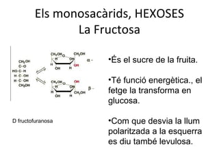 Els monosacàrids, HEXOSES
               La Fructosa

                    •És el sucre de la fruita.

                    •Té funció energètica., el
                    fetge la transforma en
                    glucosa.

D fructofuranosa    •Com que desvia la llum
                    polaritzada a la esquerra
                    es diu també levulosa.
 