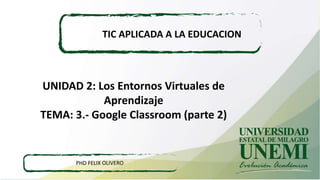 UNIDAD 2: Los Entornos Virtuales de
Aprendizaje
TEMA: 3.- Google Classroom (parte 2)
TIC APLICADA A LA EDUCACION
PHD FELIX OLIVERO
 