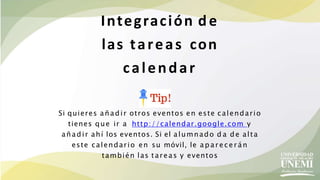 Si quieres añadir otros eventos en este calendario
tienes que ir a http://calendar.google.com y
añadir ahí los eventos. Si el alumnado d a de alta
este calendario en su móvil, le a p a r e ce r án
también las tareas y eventos
Integración de
las tareas con
calendar
 