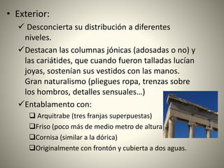 • Exterior:
 Desconcierta su distribución a diferentes
niveles.
Destacan las columnas jónicas (adosadas o no) y
las cariátides, que cuando fueron talladas lucían
joyas, sostenían sus vestidos con las manos.
Gran naturalismo (pliegues ropa, trenzas sobre
los hombros, detalles sensuales…)
Entablamento con:
 Arquitrabe (tres franjas superpuestas)
Friso (poco más de medio metro de altura)
Cornisa (similar a la dórica)
Originalmente con frontón y cubierta a dos aguas.
 