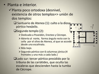 • Planta e interior.
Planta poco ortodoxa (desnivel,
existencia de otros templos=> unión de
dos templos:
 Santuario de Atenea (1): culto a la diosa,
pórtico hexáxilo.
Segundo templo (2):
Dedicado a Poseidón, Erecteo y Cécrope.
Abierto al norte, forma ángulo recto con la
cella por el olivo de Atenea, al que se accede
desde una escalinata.
Más bajo.
Segundo pórtico con 6 columnas jónica (4
frontales y una más a cada lado.)
Lado sur: tercer pórtico presidido por la
tribuna de las cariátides, que oculta las
escaleras que descienden hasta la tumba
de Cécrope.
 