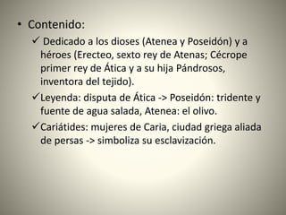 • Contenido:
 Dedicado a los dioses (Atenea y Poseidón) y a
héroes (Erecteo, sexto rey de Atenas; Cécrope
primer rey de Ática y a su hija Pándrosos,
inventora del tejido).
Leyenda: disputa de Ática -> Poseidón: tridente y
fuente de agua salada, Atenea: el olivo.
Cariátides: mujeres de Caria, ciudad griega aliada
de persas -> simboliza su esclavización.
 