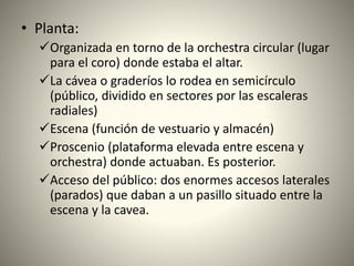 • Planta:
Organizada en torno de la orchestra circular (lugar
para el coro) donde estaba el altar.
La cávea o graderíos lo rodea en semicírculo
(público, dividido en sectores por las escaleras
radiales)
Escena (función de vestuario y almacén)
Proscenio (plataforma elevada entre escena y
orchestra) donde actuaban. Es posterior.
Acceso del público: dos enormes accesos laterales
(parados) que daban a un pasillo situado entre la
escena y la cavea.
 