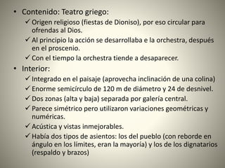 • Contenido: Teatro griego:
 Origen religioso (fiestas de Dioniso), por eso circular para
ofrendas al Dios.
 Al principio la acción se desarrollaba e la orchestra, después
en el proscenio.
 Con el tiempo la orchestra tiende a desaparecer.
• Interior:
 Integrado en el paisaje (aprovecha inclinación de una colina)
 Enorme semicírculo de 120 m de diámetro y 24 de desnivel.
 Dos zonas (alta y baja) separada por galería central.
 Parece simétrico pero utilizaron variaciones geométricas y
numéricas.
 Acústica y vistas inmejorables.
 Había dos tipos de asientos: los del pueblo (con reborde en
ángulo en los límites, eran la mayoría) y los de los dignatarios
(respaldo y brazos)
 