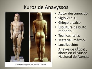 Kuros de Anavyssos
• Autor desconocido.
• Siglo VI a. C.
• Griego arcaico.
• Escultura de bulto
redondo.
• Técnica: talla.
• Material: mármol.
• Localización:
Anavyssos (Ática) ,
ahora en el Museo
Nacional de Atenas.
 