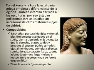 Con el kuros y la kore la estatuaria
griega empieza a diferenciarse de la
egipcia.También intentan dar vida a
las esculturas, por eso estaban
policromadas y se les añadían
accesorios de otros materiales (ojos
de vidrio).
• Composición:
 Desnudez, postura hierática y frontal,
pies firmemente asentados en el
suelo, pierna izquierda más avanzada
que la derecha, brazos caídos y
pegados al cuerpo, puños cerrados,
ojos almendrados, pómulos salientes,
sonrisa forzada característica, cabeza
adornada por una larga melena y
musculatura representada de forma
esquemática.
 Tiene la mirada fija en un punto.
 