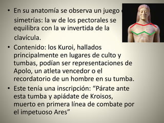 • En su anatomía se observa un juego de
simetrías: la w de los pectorales se
equilibra con la w invertida de la
clavícula.
• Contenido: los Kuroi, hallados
principalmente en lugares de culto y
tumbas, podían ser representaciones de
Apolo, un atleta vencedor o el
recordatorio de un hombre en su tumba.
• Este tenía una inscripción: “Párate ante
esta tumba y apiádate de Kroisos,
muerto en primera línea de combate por
el impetuoso Ares”
 