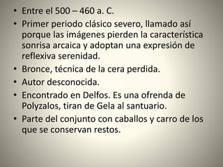 • Entre el 500 – 460 a. C.
• Primer periodo clásico severo, llamado así
porque las imágenes pierden la característica
sonrisa arcaica y adoptan una expresión de
reflexiva serenidad.
• Bronce, técnica de la cera perdida.
• Autor desconocida.
• Encontrado en Delfos. Es una ofrenda de
Polyzalos, tiran de Gela al santuario.
• Parte del conjunto con caballos y carro de los
que se conservan restos.
 