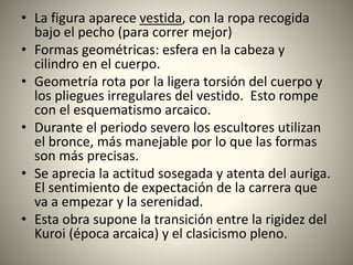 • La figura aparece vestida, con la ropa recogida
bajo el pecho (para correr mejor)
• Formas geométricas: esfera en la cabeza y
cilindro en el cuerpo.
• Geometría rota por la ligera torsión del cuerpo y
los pliegues irregulares del vestido. Esto rompe
con el esquematismo arcaico.
• Durante el periodo severo los escultores utilizan
el bronce, más manejable por lo que las formas
son más precisas.
• Se aprecia la actitud sosegada y atenta del auriga.
El sentimiento de expectación de la carrera que
va a empezar y la serenidad.
• Esta obra supone la transición entre la rigidez del
Kuroi (época arcaica) y el clasicismo pleno.
 