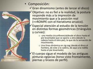 • Composición:
Gran dinamismo (antes de lanzar el disco)
Objetivo: no es fiel a la realidad, la postura
responde más a la impresión de
movimiento que a la posición real
(=>ROMPE con el hieratismo arcaico).
Especial atención al estudio de la tensión
en distintas formas geométricas (triángulos
y curvas):
o una media circunferencia(desde el disco hasta el
pie levantado) que se opone a otra (desde la
cabeza hasta el otro pie), lo que da la sensación de
movimiento.
o Una línea dinámica en zig-zag (desde el disco al
hombro, de este a la cadera, de aquí a la rodilla
hasta el pie levantado).
El cuerpo sigue el modelo de las antiguas
pinturas egipcias (torso visto frontalmente,
piernas y brazos de perfil).
 
