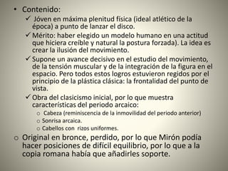 • Contenido:
 Jóven en máxima plenitud física (ideal atlético de la
época) a punto de lanzar el disco.
 Mérito: haber elegido un modelo humano en una actitud
que hiciera creíble y natural la postura forzada). La idea es
crear la ilusión del movimiento.
 Supone un avance decisivo en el estudio del movimiento,
de la tensión muscular y de la integración de la figura en el
espacio. Pero todos estos logros estuvieron regidos por el
principio de la plástica clásica: la frontalidad del punto de
vista.
 Obra del clasicismo inicial, por lo que muestra
características del periodo arcaico:
o Cabeza (reminiscencia de la inmovilidad del periodo anterior)
o Sonrisa arcaica.
o Cabellos con rizos uniformes.
o Original en bronce, perdido, por lo que Mirón podía
hacer posiciones de difícil equilibrio, por lo que a la
copia romana había que añadirles soporte.
 