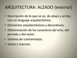 ARQUITECTURA: ALZADO (exterior)
• Descripción de lo que se ve, de abajo a arriba,
con un lenguaje arquitectónico.
• Elementos arquitectónicos y decorativos.
• Diferenciación de los caracteres del arte, del
periodo y del autor.
• Sistema de contrarrestos.
• Vanos y macizos.
 