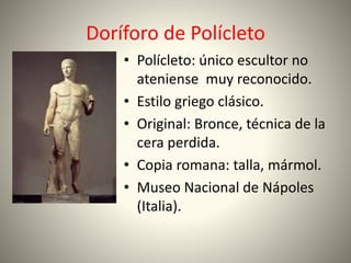 Doríforo de Polícleto
• Polícleto: único escultor no
ateniense muy reconocido.
• Estilo griego clásico.
• Original: Bronce, técnica de la
cera perdida.
• Copia romana: talla, mármol.
• Museo Nacional de Nápoles
(Italia).
 