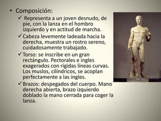 • Composición:
 Representa a un joven desnudo, de
pie, con la lanza en el hombro
izquierdo y en actitud de marcha.
Cabeza levemente ladeada hacia la
derecha, muestra un rostro sereno,
cuidadosamente trabajado.
Torso: se inscribe en un gran
rectángulo. Pectorales e ingles
exagerados con rígidas líneas curvas.
Los muslos, cilíndricos, se acoplan
perfectamente a las ingles.
Brazos: despegados del cuerpo. Mano
derecha abierta, brazo izquierdo
doblado la mano cerrada para coger la
lanza.
 