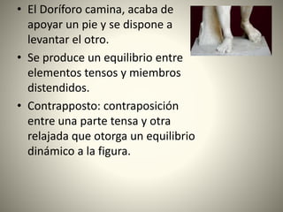 • El Doríforo camina, acaba de
apoyar un pie y se dispone a
levantar el otro.
• Se produce un equilibrio entre
elementos tensos y miembros
distendidos.
• Contrapposto: contraposición
entre una parte tensa y otra
relajada que otorga un equilibrio
dinámico a la figura.
 