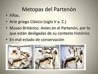 Metopas del Partenón
• Fifias.
• Arte griego Clásico (siglo V a. C.)
• Museo Británico. Antes en el Partenón, por lo
que están desligadas de su contexto histórico.
• En mal estado de conservación
 