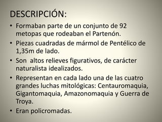 DESCRIPCIÓN:
• Formaban parte de un conjunto de 92
metopas que rodeaban el Partenón.
• Piezas cuadradas de mármol de Pentélico de
1,35m de lado.
• Son altos relieves figurativos, de carácter
naturalista idealizados.
• Representan en cada lado una de las cuatro
grandes luchas mitológicas: Centauromaquia,
Gigantomaquia, Amazonomaquia y Guerra de
Troya.
• Eran policromadas.
 
