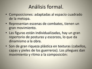 Análisis formal.
• Composiciones: adaptadas al espacio cuadrado
de la metopa.
• Representan escenas de combates, tienen un
gran movimiento.
• Las figuras están individualizadas, hay un gran
repertorio de posturas y escorzos, lo que da
dinamismo a la obra.
• Son de gran riqueza plástica en texturas (cabellos,
capas y pieles de los guerreros). Los pliegues dan
movimiento y ritmo a la composición:
 