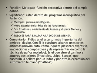 • Función: Metopas: función decorativa dentro del templo
dórico.
• Significado: están dentro del programa iconográfico del
Partenón:
 Metopas: guerras mitológicas.
 Muro exterior cella: friso de las Panateneas.
 Dos frontones: nacimiento de Atenea y disputa Atenea y
Poseidón.
 TODO ES PARA EXALTAR A LA DIOSA DE ATENEA
• Comentario: Fidias es el escultor más importante del
periodo clásico. Con él la escultura alcanza unas cotas
altísimas (movimiento, ritmo, riqueza plástica y expresiva,
innovaciones compositivas y de representación cómo la
técnica de paños mojados). Es el que abre el camino a
autores posteriores (Praxiteles, Lisipo, Scopas) que
buscarán la belleza por un lados y por otro la expresión del
sufrimiento humano (“pathos”)
 