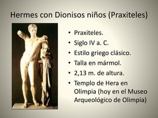 Hermes con Dionisos niños (Praxiteles)
• Praxiteles.
• Siglo IV a. C.
• Estilo griego clásico.
• Talla en mármol.
• 2,13 m. de altura.
• Templo de Hera en
Olimpia (hoy en el Museo
Arqueológico de Olimpia)
 