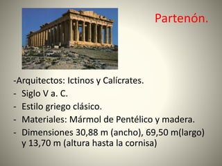 Partenón.
-Arquitectos: Ictinos y Calícrates.
- Siglo V a. C.
- Estilo griego clásico.
- Materiales: Mármol de Pentélico y madera.
- Dimensiones 30,88 m (ancho), 69,50 m(largo)
y 13,70 m (altura hasta la cornisa)
 