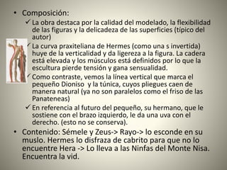 • Composición:
 La obra destaca por la calidad del modelado, la flexibilidad
de las figuras y la delicadeza de las superficies (típico del
autor)
 La curva praxiteliana de Hermes (como una s invertida)
huye de la verticalidad y da ligereza a la figura. La cadera
está elevada y los músculos está definidos por lo que la
escultura pierde tensión y gana sensualidad.
 Como contraste, vemos la línea vertical que marca el
pequeño Dioniso y la túnica, cuyos pliegues caen de
manera natural (ya no son paralelos como el friso de las
Panateneas)
 En referencia al futuro del pequeño, su hermano, que le
sostiene con el brazo izquierdo, le da una uva con el
derecho. (esto no se conserva).
• Contenido: Sémele y Zeus-> Rayo-> lo esconde en su
muslo. Hermes lo disfraza de cabrito para que no lo
encuentre Hera -> Lo lleva a las Ninfas del Monte Nisa.
Encuentra la vid.
 