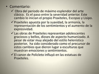 • Comentario:
 Obra del periodo de máximo esplendor del arte
clásico. Es el paso entre la severidad anterior. Este
cambio lo inician el propio Praxiteles, Escopas y Lisipo.
Praxiteles apuesta por la suavidad, la armonía, la
representación de los sentimientos y el aumento de la
expresividad.
Las obras de Praxiteles representan adolescentes
graciosos y bellos, dioses de aspecto humanizado. A
pesar de estar muy alejado del estilo helenístico
posterior, ha sido considerado como el precursor de
estos cambios que dieron lugar a esculturas que
muestran emociones y sentimientos.
El canon de Policleto influyó en las estatuas de
Praxiteles.
 