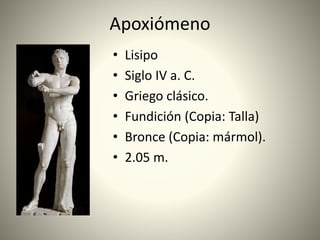 Apoxiómeno
• Lisipo
• Siglo IV a. C.
• Griego clásico.
• Fundición (Copia: Talla)
• Bronce (Copia: mármol).
• 2.05 m.
 