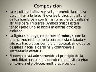Composición
• La escultura inclina y gira ligeramente la cabeza
para mirar a lo lejos. Eleva los brazos a la altura
de los hombros y con la mano izquierda desliza el
strigilis para limpiarse. Ambos brazos están
tensos pero uno se dobla mientras otro está
estirado.
• La figura se apoya, en primer término, sobre la
pierna izquierda, pero la otra no está relajada y
situada hacia atrás como era habitual, sino que se
desplaza hacia la derecha y contribuye a
sustentar la estatua.
• El cuerpo está aún sometido al principio de la
frontalidad, pero el brazo extendido invita a girar
en torno a él y ofrece, múltiples visones.
 