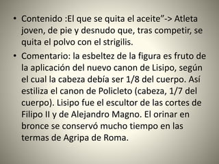• Contenido :El que se quita el aceite”-> Atleta
joven, de pie y desnudo que, tras competir, se
quita el polvo con el strigilis.
• Comentario: la esbeltez de la figura es fruto de
la aplicación del nuevo canon de Lisipo, según
el cual la cabeza debía ser 1/8 del cuerpo. Así
estiliza el canon de Policleto (cabeza, 1/7 del
cuerpo). Lisipo fue el escultor de las cortes de
Filipo II y de Alejandro Magno. El orinar en
bronce se conservó mucho tiempo en las
termas de Agripa de Roma.
 