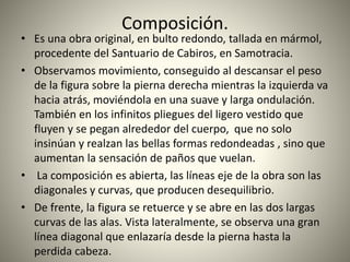 Composición.
• Es una obra original, en bulto redondo, tallada en mármol,
procedente del Santuario de Cabiros, en Samotracia.
• Observamos movimiento, conseguido al descansar el peso
de la figura sobre la pierna derecha mientras la izquierda va
hacia atrás, moviéndola en una suave y larga ondulación.
También en los infinitos pliegues del ligero vestido que
fluyen y se pegan alrededor del cuerpo, que no solo
insinúan y realzan las bellas formas redondeadas , sino que
aumentan la sensación de paños que vuelan.
• La composición es abierta, las líneas eje de la obra son las
diagonales y curvas, que producen desequilibrio.
• De frente, la figura se retuerce y se abre en las dos largas
curvas de las alas. Vista lateralmente, se observa una gran
línea diagonal que enlazaría desde la pierna hasta la
perdida cabeza.
 