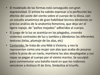 • El modelado de las formas está conseguido con gran
expresividad. El artista ha sabido expresar a la perfección los
efectos del azote del viento sobre el cuerpo de la diosa, con
un estudio anatómico de gran habilidad técnica dándonos un
preciso análisis de la anatomía femenina, que deja ver el
ligero ropaje, de "paños mojados" adheridos al cuerpo.
• El juego de la luz se acentúa en los plegados, creando
violentos contrastes de luz y sombra y dándonos las diferentes
texturas (telas, plumaje de las alas, etc)
• Contenido: Se trata de una Niké o Victoria, y nos la
representan como una mujer con alas que acaba de posarse
sobre la proa de un navío, mantiene las alas desplegadas y sus
ropas se pegan al cuerpo por el viento marino. Se esculpió
para conmemorar una batalla naval en que los rodenses
vencieron a Antíoco III de Siria. Simboliza el triunfo.
 