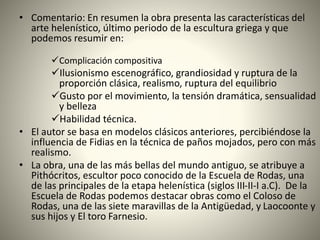 • Comentario: En resumen la obra presenta las características del
arte helenístico, último periodo de la escultura griega y que
podemos resumir en:
Complicación compositiva
Ilusionismo escenográfico, grandiosidad y ruptura de la
proporción clásica, realismo, ruptura del equilibrio
Gusto por el movimiento, la tensión dramática, sensualidad
y belleza
Habilidad técnica.
• El autor se basa en modelos clásicos anteriores, percibiéndose la
influencia de Fidias en la técnica de paños mojados, pero con más
realismo.
• La obra, una de las más bellas del mundo antiguo, se atribuye a
Pithócritos, escultor poco conocido de la Escuela de Rodas, una
de las principales de la etapa helenística (siglos III-II-I a.C). De la
Escuela de Rodas podemos destacar obras como el Coloso de
Rodas, una de las siete maravillas de la Antigüedad, y Laocoonte y
sus hijos y El toro Farnesio.
 