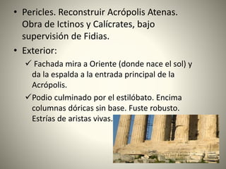 • Pericles. Reconstruir Acrópolis Atenas.
Obra de Ictinos y Calícrates, bajo
supervisión de Fidias.
• Exterior:
 Fachada mira a Oriente (donde nace el sol) y
da la espalda a la entrada principal de la
Acrópolis.
Podio culminado por el estilóbato. Encima
columnas dóricas sin base. Fuste robusto.
Estrías de aristas vivas.
 
