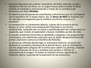 • Escultura figurativa de carácter naturalista, de bulto redondo, en pie y
tallada en mármol de Paros, en su origen estuvo policromada. El tema
tratado es mitológico representando a través de un semidesnudo
femenino a la diosa Afrodita.
• Se observa una búsqueda de movimiento y dinamismo que se contrapone
con el equilibrio de la etapa clásica. Así, la Venus de Milo se muestra con
un marcado contrapposto que le confiere una forma sinuosa a la
escultura.
• La composición es claramente abierta, a pesar de la ausencia de los
brazos, el autor utiliza una composición helicoidal o con forma
serpentinata, realizada con un suave y equilibrado giro del cuerpo hacia su
izquierda, que invitan al espectador a buscar múltiples puntos de vista.
• El estudio anatómico femenino es detallado y elegante y de proporciones
armoniosas, con volúmenes naturales que se alejan del geometrismo del
primer clasicismo como en el Doríforo de Policleto.
• La técnica es refinada dando lugar a numerosas texturas, en particular
destacan la suavidad y blandura de la piel de Venus, que se contrapone
con los abigarrados pliegues de la túnica que cubren sus piernas, creando
violentos contraste de luces y sombras que ayudan a reforzar el
dinamismo de la imagen. El rostro se muestra sereno, siguiendo la
tradición clásica, huyendo de la expresión de las emociones.
 