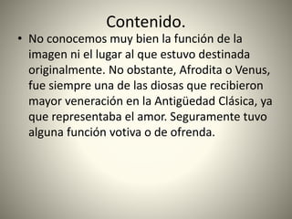 Contenido.
• No conocemos muy bien la función de la
imagen ni el lugar al que estuvo destinada
originalmente. No obstante, Afrodita o Venus,
fue siempre una de las diosas que recibieron
mayor veneración en la Antigüedad Clásica, ya
que representaba el amor. Seguramente tuvo
alguna función votiva o de ofrenda.
 