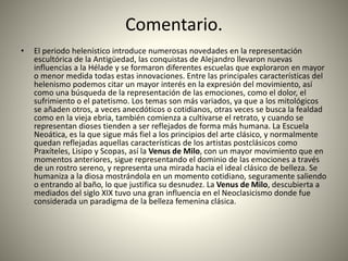 Comentario.
• El periodo helenístico introduce numerosas novedades en la representación
escultórica de la Antigüedad, las conquistas de Alejandro llevaron nuevas
influencias a la Hélade y se formaron diferentes escuelas que exploraron en mayor
o menor medida todas estas innovaciones. Entre las principales características del
helenismo podemos citar un mayor interés en la expresión del movimiento, así
como una búsqueda de la representación de las emociones, como el dolor, el
sufrimiento o el patetismo. Los temas son más variados, ya que a los mitológicos
se añaden otros, a veces anecdóticos o cotidianos, otras veces se busca la fealdad
como en la vieja ebria, también comienza a cultivarse el retrato, y cuando se
representan dioses tienden a ser reflejados de forma más humana. La Escuela
Neoática, es la que sigue más fiel a los principios del arte clásico, y normalmente
quedan reflejadas aquellas características de los artistas postclásicos como
Praxíteles, Lisipo y Scopas, así la Venus de Milo, con un mayor movimiento que en
momentos anteriores, sigue representando el dominio de las emociones a través
de un rostro sereno, y representa una mirada hacia el ideal clásico de belleza. Se
humaniza a la diosa mostrándola en un momento cotidiano, seguramente saliendo
o entrando al baño, lo que justifica su desnudez. La Venus de Milo, descubierta a
mediados del siglo XIX tuvo una gran influencia en el Neoclasicismo donde fue
considerada un paradigma de la belleza femenina clásica.
 