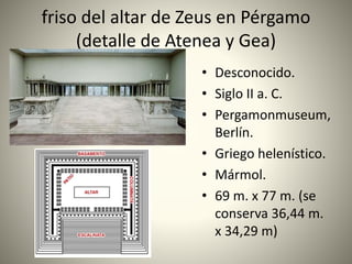 friso del altar de Zeus en Pérgamo
(detalle de Atenea y Gea)
• Desconocido.
• Siglo II a. C.
• Pergamonmuseum,
Berlín.
• Griego helenístico.
• Mármol.
• 69 m. x 77 m. (se
conserva 36,44 m.
x 34,29 m)
 