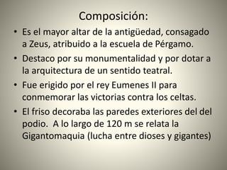 Composición:
• Es el mayor altar de la antigüedad, consagado
a Zeus, atribuido a la escuela de Pérgamo.
• Destaco por su monumentalidad y por dotar a
la arquitectura de un sentido teatral.
• Fue erigido por el rey Eumenes II para
conmemorar las victorias contra los celtas.
• El friso decoraba las paredes exteriores del del
podio. A lo largo de 120 m se relata la
Gigantomaquia (lucha entre dioses y gigantes)
 