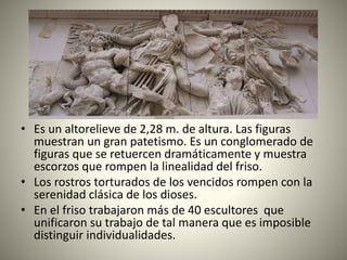 • Es un altorelieve de 2,28 m. de altura. Las figuras
muestran un gran patetismo. Es un conglomerado de
figuras que se retuercen dramáticamente y muestra
escorzos que rompen la linealidad del friso.
• Los rostros torturados de los vencidos rompen con la
serenidad clásica de los dioses.
• En el friso trabajaron más de 40 escultores que
unificaron su trabajo de tal manera que es imposible
distinguir individualidades.
 
