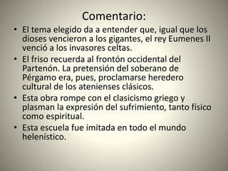 Comentario:
• El tema elegido da a entender que, igual que los
dioses vencieron a los gigantes, el rey Eumenes II
venció a los invasores celtas.
• El friso recuerda al frontón occidental del
Partenón. La pretensión del soberano de
Pérgamo era, pues, proclamarse heredero
cultural de los atenienses clásicos.
• Esta obra rompe con el clasicismo griego y
plasman la expresión del sufrimiento, tanto físico
como espiritual.
• Esta escuela fue imitada en todo el mundo
helenístico.
 