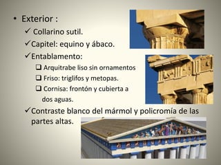 • Exterior :
 Collarino sutil.
Capitel: equino y ábaco.
Entablamento:
 Arquitrabe liso sin ornamentos
 Friso: triglifos y metopas.
 Cornisa: frontón y cubierta a
dos aguas.
Contraste blanco del mármol y policromía de las
partes altas.
 