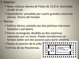 • Interior:
Naos: estatua Atenea de Fidias de 12.8 m. Iluminada
al salir el sol.
Opistodomo: presidido por cuatro grandes columnas
jónicas. Tesoro del templo.
• Planta:
Edificio dórico, octósilo con dos pórticos interiores
hexásilos y períptero.
Planta rectangular, dividida en dos estancias
separadas por un muro. Puede considerarse un
templo doble con dos accesos para darle simetría.
Rodea el exterior de la cella
el Friso de las Panateneas.
 