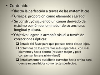 • Contenido:
Ilustra la perfección a través de las matemáticas.
Griegos: proporción como elemento sagrado.
Se construyó siguiendo un canon derivado del
máximo común denominador de su anchura,
longitud y altura.
Objetivo: lograr la armonía visual a través de
correcciones ópticas:
 Éntasis del fuste para que parezca recto desde lejos.
 Columnas de los extremos más separadas , con más
diámetro y hacia dentro (resisten mejor y para
compensar la sensación visual)
 Entablamento y estilóbato curvados hacia arriba para
que sean percibidos como rectas perfectas.
 