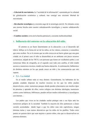 - Libertad de movimiento. La "sociedad de la información", sustentada por la voluntad
de globalización económica y cultural, trae consigo una creciente libertad de
movimiento.

- Revolución tecnológica (y creciente auge de la tecnología móvil). No obstante existe
una enorme brecha entre nuestro sobredesarrollo tecnológico y nuestro subdesarrollo
social.

- Cambios sociales: crisis de la familia patriarcal y creciente multiculturalidad.


5.   Influencia del entorno en la educación del niño.

          El entorno es un factor determinante en la educación y en el desarrollo del
niño/a. Influye en la forma de ser de los niños, en los valores, creencias y costumbres
que estos reciben. No es lo mismo que un niño crezca en un barrio gitano que una gran
ciudad, en el primer caso el niño se desarrollará en un ambiente con pocos recursos
económicos, alejado de las TICS y con personas que tienen un vocabulario pobre y con
numerosas faltas de ortografía, en el segundo caso todo esto cambia, el niño tendrá
accesos a numerosos recursos, tendrá una buena educación. A continuación, hablaremos
de distintos entornos en los que puede crecer un niño y las consecuencias que esto
supone.
 5.1.- La ciudad
     En el medio urbano todo es muy distinto. Generalmente, los habitantes de las
grandes ciudades disponen de muchos recursos en los que los niños pueden
desenvolverse, como: numerosos parques donde pueden relacionarse con muchos tipos
de personas y aprender de ellos, varios colegios con distintas ideologías, numerosos
centros como ludotecas, bibliotecas, pueden utilizar medios informáticos y tecnológicos
con internet…

     Los padres que viven en las ciudades suelen proteger más a sus hijos ante los
numerosos peligros de la sociedad. También la mayoría de ellos pertenecen a clases
sociales acomodadas      dando lugar a que los niños sean más caprichosos, tengan
distintas metas y sean menos ahorrativos que los niños de los pueblos. Todos estos
puntos no quieren decir que sean mejores o peores niños, sino que se desenvuelven en
entornos distintos.
 