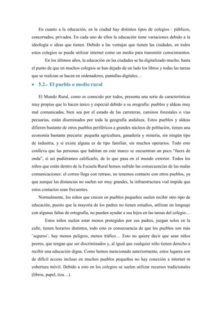 En cuanto a la educación, en la ciudad hay distintos tipos de colegios : públicos,
concertados, privados. En cada uno de ellos la educación tiene variaciones debido a la
ideología o ideas que tienen. Debido a las ventajas que tienen las ciudades, en todos
estos colegios se puede utilizar internet como un medio para transmitir conocimientos.
       En los últimos años, la educación en las ciudades se ha digitalizado mucho, hasta
el punto de que en muchos colegios se han dejado de un lado los libros y todas las tareas
que se realizan se hacen en ordenadores, pantallas digitales…
 5.2.- El pueblo o medio rural

   El Mundo Rural, como es conocido por todos, presenta una serie de características
muy propias que lo hacen único y especial debido a su orografía: pueblos y aldeas muy
mal comunicadas, bien sea por el estado de las carreteras, caminos forestales o vías
pecuarias, están diseminados por toda la geografía andaluza. Estos pueblos y aldeas
difieren bastante de otros pueblos periféricos a grandes núcleos de población, tienen una
economía bastante precaria: pequeña agricultura, ganadería y minería, sin ningún tipo
de industria, y si existe alguna es de tipo familiar, sin muchos operarios. Todo esto
conlleva que las personas que habitan en este marco se encuentran un poco “fuera de
onda”, si así pudiéramos calificarlo, de lo que pasa en el mundo exterior. Todos los
niños que están dentro de la Escuela Rural hemos sufrido las consecuencias de las malas
comunicaciones: el correo llega con retraso, no tenemos contacto con otros pueblos, ya
que aunque las distancias no suelen ser muy grandes, la infraestructura vial impide que
estos contactos sean frecuentes.
   Normalmente, los niños que crecen en pueblos pequeños suelen recibir otro tipo de
educación, puesto que la mayoría de los padres no tienen estudios, utilizan un lenguaje
con algunas faltas de ortografía, no pueden ayudar a sus hijos en las tareas del colegio…
       Estos niños suelen estar menos protegidos por sus padres, juegan solos en la
calle, tienen horarios distintos, todo esto es consecuencia de que los pueblos son más
¨seguros¨, hay menos peligros, menos tráfico… Esto no quiere decir que sean niños
peores, que tengan que ser discriminados y, al igual que cualquier niño tienen derecho a
recibir una educación digna. Como hemos mencionado anteriormente, estos lugares son
de difícil acceso incluso en muchos pueblos pequeños no hay conexión a internet ni
cobertura móvil. Debido a esto en los colegios se suelen utilizar recursos tradicionales
(libros, papel, tiza…).
 